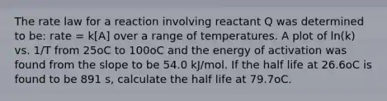 The rate law for a reaction involving reactant Q was determined to be: rate = k[A] over a range of temperatures. A plot of ln(k) vs. 1/T from 25oC to 100oC and the energy of activation was found from the slope to be 54.0 kJ/mol. If the half life at 26.6oC is found to be 891 s, calculate the half life at 79.7oC.