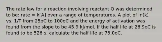 The rate law for a reaction involving reactant Q was determined to be: rate = k[A] over a range of temperatures. A plot of ln(k) vs. 1/T from 25oC to 100oC and the energy of activation was found from the slope to be 45.9 kJ/mol. If the half life at 26.9oC is found to be 526 s, calculate the half life at 75.0oC.