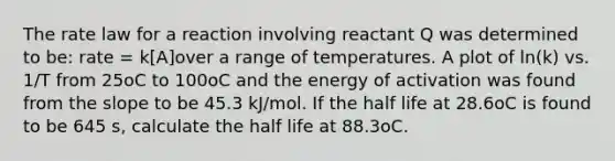 The rate law for a reaction involving reactant Q was determined to be: rate = k[A]over a range of temperatures. A plot of ln(k) vs. 1/T from 25oC to 100oC and the energy of activation was found from the slope to be 45.3 kJ/mol. If the half life at 28.6oC is found to be 645 s, calculate the half life at 88.3oC.