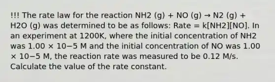 !!! The rate law for the reaction NH2 (g) + NO (g) → N2 (g) + H2O (g) was determined to be as follows: Rate = k[NH2][NO]. In an experiment at 1200K, where the initial concentration of NH2 was 1.00 × 10−5 M and the initial concentration of NO was 1.00 × 10−5 M, the reaction rate was measured to be 0.12 M/s. Calculate the value of the rate constant.