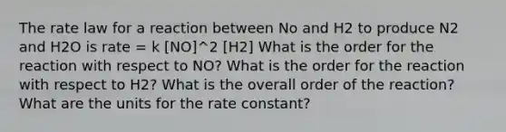 The rate law for a reaction between No and H2 to produce N2 and H2O is rate = k [NO]^2 [H2] What is the order for the reaction with respect to NO? What is the order for the reaction with respect to H2? What is the overall order of the reaction? What are the units for the rate constant?