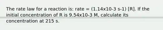 The rate law for a reaction is: rate = (1.14x10-3 s-1) [R]. If the initial concentration of R is 9.54x10-3 M, calculate its concentration at 215 s.