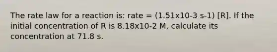 The rate law for a reaction is: rate = (1.51x10-3 s-1) [R]. If the initial concentration of R is 8.18x10-2 M, calculate its concentration at 71.8 s.