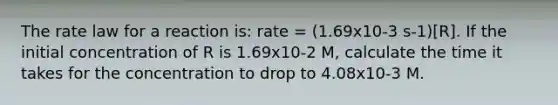 The rate law for a reaction is: rate = (1.69x10-3 s-1)[R]. If the initial concentration of R is 1.69x10-2 M, calculate the time it takes for the concentration to drop to 4.08x10-3 M.