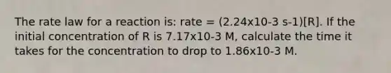 The rate law for a reaction is: rate = (2.24x10-3 s-1)[R]. If the initial concentration of R is 7.17x10-3 M, calculate the time it takes for the concentration to drop to 1.86x10-3 M.