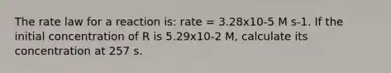 The rate law for a reaction is: rate = 3.28x10-5 M s-1. If the initial concentration of R is 5.29x10-2 M, calculate its concentration at 257 s.