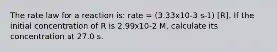 The rate law for a reaction is: rate = (3.33x10-3 s-1) [R]. If the initial concentration of R is 2.99x10-2 M, calculate its concentration at 27.0 s.