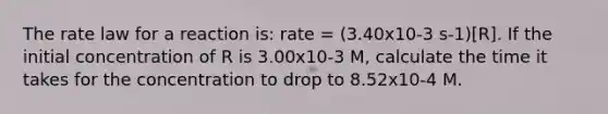 The rate law for a reaction is: rate = (3.40x10-3 s-1)[R]. If the initial concentration of R is 3.00x10-3 M, calculate the time it takes for the concentration to drop to 8.52x10-4 M.