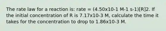 The rate law for a reaction is: rate = (4.50x10-1 M-1 s-1)[R]2. If the initial concentration of R is 7.17x10-3 M, calculate the time it takes for the concentration to drop to 1.86x10-3 M.