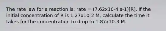 The rate law for a reaction is: rate = (7.62x10-4 s-1)[R]. If the initial concentration of R is 1.27x10-2 M, calculate the time it takes for the concentration to drop to 1.87x10-3 M.