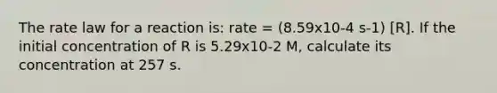 The rate law for a reaction is: rate = (8.59x10-4 s-1) [R]. If the initial concentration of R is 5.29x10-2 M, calculate its concentration at 257 s.