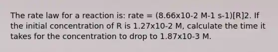 The rate law for a reaction is: rate = (8.66x10-2 M-1 s-1)[R]2. If the initial concentration of R is 1.27x10-2 M, calculate the time it takes for the concentration to drop to 1.87x10-3 M.