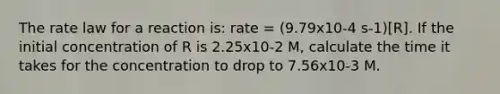 The rate law for a reaction is: rate = (9.79x10-4 s-1)[R]. If the initial concentration of R is 2.25x10-2 M, calculate the time it takes for the concentration to drop to 7.56x10-3 M.