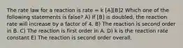 The rate law for a reaction is rate = k [A][B]2 Which one of the following statements is false? A) If [B] is doubled, the reaction rate will increase by a factor of 4. B) The reaction is second order in B. C) The reaction is first order in A. D) k is the reaction rate constant E) The reaction is second order overall.