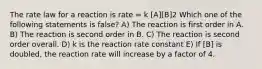 The rate law for a reaction is rate = k [A][B]2 Which one of the following statements is false? A) The reaction is first order in A. B) The reaction is second order in B. C) The reaction is second order overall. D) k is the reaction rate constant E) If [B] is doubled, the reaction rate will increase by a factor of 4.