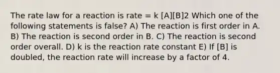 The rate law for a reaction is rate = k [A][B]2 Which one of the following statements is false? A) The reaction is first order in A. B) The reaction is second order in B. C) The reaction is second order overall. D) k is the reaction rate constant E) If [B] is doubled, the reaction rate will increase by a factor of 4.