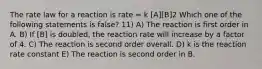 The rate law for a reaction is rate = k [A][B]2 Which one of the following statements is false? 11) A) The reaction is first order in A. B) If [B] is doubled, the reaction rate will increase by a factor of 4. C) The reaction is second order overall. D) k is the reaction rate constant E) The reaction is second order in B.