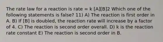 The rate law for a reaction is rate = k [A][B]2 Which one of the following statements is false? 11) A) The reaction is first order in A. B) If [B] is doubled, the reaction rate will increase by a factor of 4. C) The reaction is second order overall. D) k is the reaction rate constant E) The reaction is second order in B.