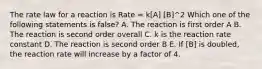 The rate law for a reaction is Rate = k[A] [B]^2 Which one of the following statements is false? A. The reaction is first order A B. The reaction is second order overall C. k is the reaction rate constant D. The reaction is second order B E. If [B] is doubled, the reaction rate will increase by a factor of 4.