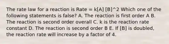 The rate law for a reaction is Rate = k[A] [B]^2 Which one of the following statements is false? A. The reaction is first order A B. The reaction is second order overall C. k is the reaction rate constant D. The reaction is second order B E. If [B] is doubled, the reaction rate will increase by a factor of 4.