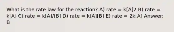 What is the rate law for the reaction? A) rate = k[A]2 B) rate = k[A] C) rate = k[A]/[B] D) rate = k[A][B] E) rate = 2k[A] Answer: B