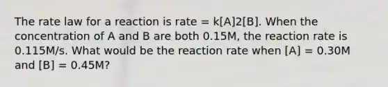 The rate law for a reaction is rate = k[A]2[B]. When the concentration of A and B are both 0.15M, the reaction rate is 0.115M/s. What would be the reaction rate when [A] = 0.30M and [B] = 0.45M?