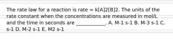 The rate law for a reaction is rate = k[A]2[B]2. The units of the rate constant when the concentrations are measured in mol/L and the time in seconds are ____________. A. M-1 s-1 B. M-3 s-1 C. s-1 D. M-2 s-1 E. M2 s-1