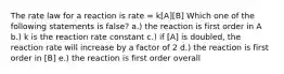 The rate law for a reaction is rate = k[A][B] Which one of the following statements is false? a.) the reaction is first order in A b.) k is the reaction rate constant c.) if [A] is doubled, the reaction rate will increase by a factor of 2 d.) the reaction is first order in [B] e.) the reaction is first order overall