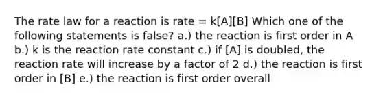 The rate law for a reaction is rate = k[A][B] Which one of the following statements is false? a.) the reaction is first order in A b.) k is the reaction rate constant c.) if [A] is doubled, the reaction rate will increase by a factor of 2 d.) the reaction is first order in [B] e.) the reaction is first order overall