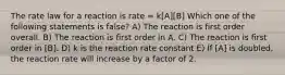 The rate law for a reaction is rate = k[A][B] Which one of the following statements is false? A) The reaction is first order overall. B) The reaction is first order in A. C) The reaction is first order in [B]. D) k is the reaction rate constant E) If [A] is doubled, the reaction rate will increase by a factor of 2.