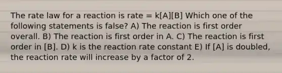 The rate law for a reaction is rate = k[A][B] Which one of the following statements is false? A) The reaction is first order overall. B) The reaction is first order in A. C) The reaction is first order in [B]. D) k is the reaction rate constant E) If [A] is doubled, the reaction rate will increase by a factor of 2.