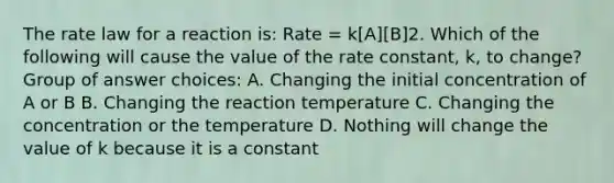 The rate law for a reaction is: Rate = k[A][B]2. Which of the following will cause the value of the rate constant, k, to change? Group of answer choices: A. Changing the initial concentration of A or B B. Changing the reaction temperature C. Changing the concentration or the temperature D. Nothing will change the value of k because it is a constant