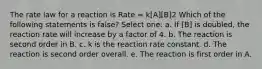 The rate law for a reaction is Rate = k[A][B]2 Which of the following statements is false? Select one: a. If [B] is doubled, the reaction rate will increase by a factor of 4. b. The reaction is second order in B. c. k is the reaction rate constant. d. The reaction is second order overall. e. The reaction is first order in A.