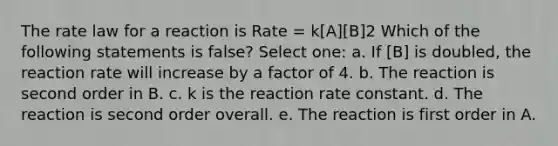 The rate law for a reaction is Rate = k[A][B]2 Which of the following statements is false? Select one: a. If [B] is doubled, the reaction rate will increase by a factor of 4. b. The reaction is second order in B. c. k is the reaction rate constant. d. The reaction is second order overall. e. The reaction is first order in A.