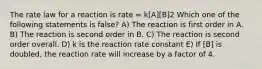 The rate law for a reaction is rate = k[A][B]2 Which one of the following statements is false? A) The reaction is first order in A. B) The reaction is second order in B. C) The reaction is second order overall. D) k is the reaction rate constant E) If [B] is doubled, the reaction rate will increase by a factor of 4.