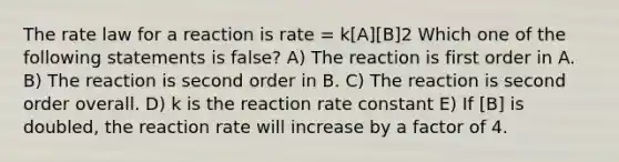 The rate law for a reaction is rate = k[A][B]2 Which one of the following statements is false? A) The reaction is first order in A. B) The reaction is second order in B. C) The reaction is second order overall. D) k is the reaction rate constant E) If [B] is doubled, the reaction rate will increase by a factor of 4.