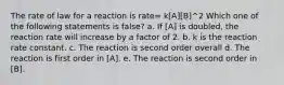 The rate of law for a reaction is rate= k[A][B]^2 Which one of the following statements is false? a. If [A] is doubled, the reaction rate will increase by a factor of 2. b. k is the reaction rate constant. c. The reaction is second order overall d. The reaction is first order in [A]. e. The reaction is second order in [B].