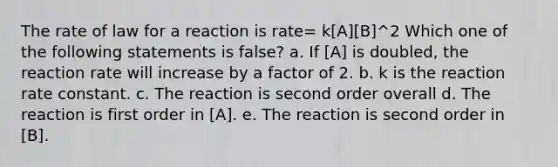 The rate of law for a reaction is rate= k[A][B]^2 Which one of the following statements is false? a. If [A] is doubled, the reaction rate will increase by a factor of 2. b. k is the reaction rate constant. c. The reaction is second order overall d. The reaction is first order in [A]. e. The reaction is second order in [B].