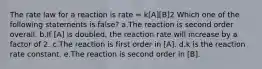 The rate law for a reaction is rate = k[A][B]2 Which one of the following statements is false? a.The reaction is second order overall. b.If [A] is doubled, the reaction rate will increase by a factor of 2. c.The reaction is first order in [A]. d.k is the reaction rate constant. e.The reaction is second order in [B].