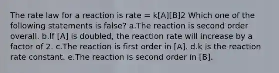 The rate law for a reaction is rate = k[A][B]2 Which one of the following statements is false? a.The reaction is second order overall. b.If [A] is doubled, the reaction rate will increase by a factor of 2. c.The reaction is first order in [A]. d.k is the reaction rate constant. e.The reaction is second order in [B].