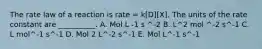 The rate law of a reaction is rate = k[D][X]. The units of the rate constant are __________. A. Mol L -1 s ^-2 B. L^2 mol ^-2 s^-1 C. L mol^-1 s^-1 D. Mol 2 L^-2 s^-1 E. Mol L^-1 s^-1