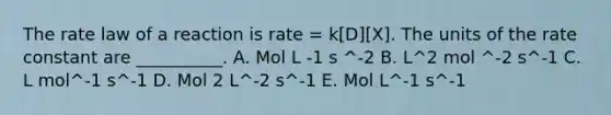 The rate law of a reaction is rate = k[D][X]. The units of the rate constant are __________. A. Mol L -1 s ^-2 B. L^2 mol ^-2 s^-1 C. L mol^-1 s^-1 D. Mol 2 L^-2 s^-1 E. Mol L^-1 s^-1