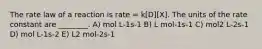 The rate law of a reaction is rate = k[D][X]. The units of the rate constant are ________. A) mol L-1s-1 B) L mol-1s-1 C) mol2 L-2s-1 D) mol L-1s-2 E) L2 mol-2s-1