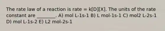 The rate law of a reaction is rate = k[D][X]. The units of the rate constant are ________. A) mol L-1s-1 B) L mol-1s-1 C) mol2 L-2s-1 D) mol L-1s-2 E) L2 mol-2s-1