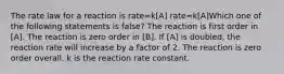 The rate law for a reaction is rate=k[A] rate=k[A]Which one of the following statements is false? The reaction is first order in [A]. The reaction is zero order in [B]. If [A] is doubled, the reaction rate will increase by a factor of 2. The reaction is zero order overall. k is the reaction rate constant.