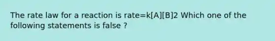 The rate law for a reaction is rate=k[A][B]2 Which one of the following statements is false ?