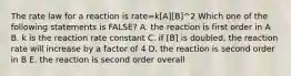 The rate law for a reaction is rate=k[A][B]^2 Which one of the following statements is FALSE? A. the reaction is first order in A B. k is the reaction rate constant C. if [B] is doubled, the reaction rate will increase by a factor of 4 D. the reaction is second order in B E. the reaction is second order overall