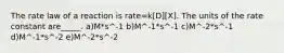 The rate law of a reaction is rate=k[D][X]. The units of the rate constant are_____. a)M*s^-1 b)M^-1*s^-1 c)M^-2*s^-1 d)M^-1*s^-2 e)M^-2*s^-2