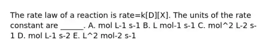 The rate law of a reaction is rate=k[D][X]. The units of the rate constant are ______. A. mol L-1 s-1 B. L mol-1 s-1 C. mol^2 L-2 s-1 D. mol L-1 s-2 E. L^2 mol-2 s-1