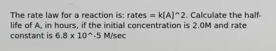 The <a href='https://www.questionai.com/knowledge/kbASmtYQcx-rate-law' class='anchor-knowledge'>rate law</a> for a reaction is: rates = k[A]^2. Calculate the half-life of A, in hours, if the initial concentration is 2.0M and <a href='https://www.questionai.com/knowledge/krIQH3RgI8-rate-constant' class='anchor-knowledge'>rate constant</a> is 6.8 x 10^-5 M/sec